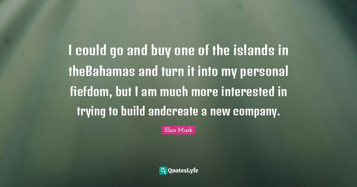 Musk Quotes: "I could go and buy one of the islands in theBahamas and turn it into my personal fiefdom, but I am much more interested in trying to build andcreate a new company."