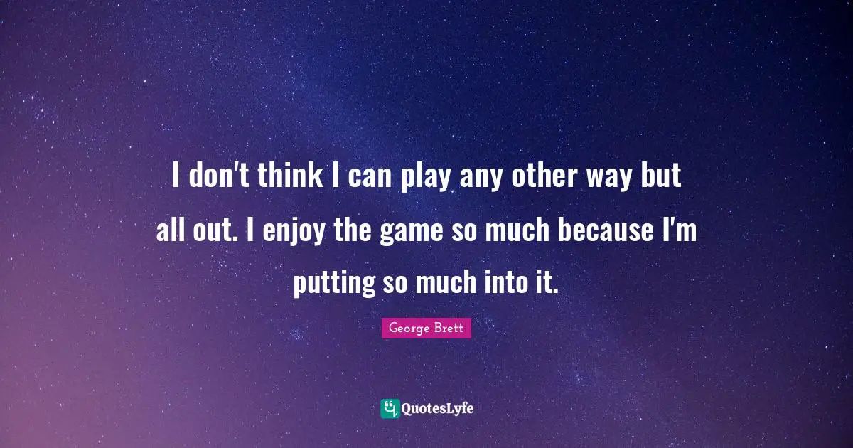 I don't think I can play any other way but all out. I enjoy the game so much because I'm putting so much into it.