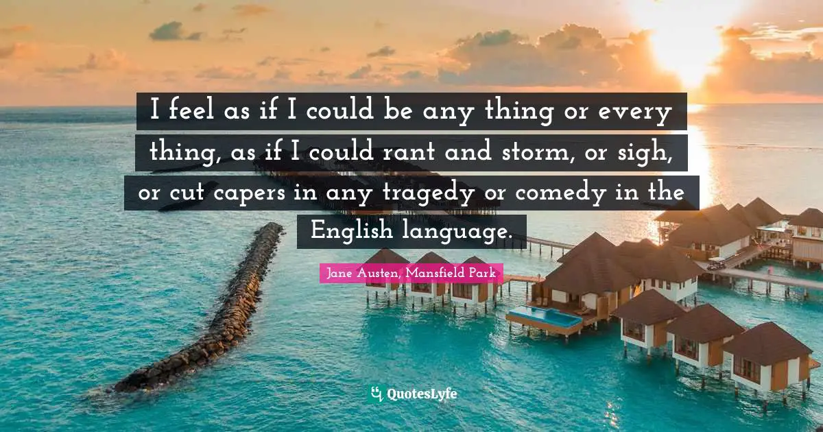 I feel as if I could be any thing or every thing, as if I could rant and storm, or sigh, or cut capers in any tragedy or comedy in the English language.