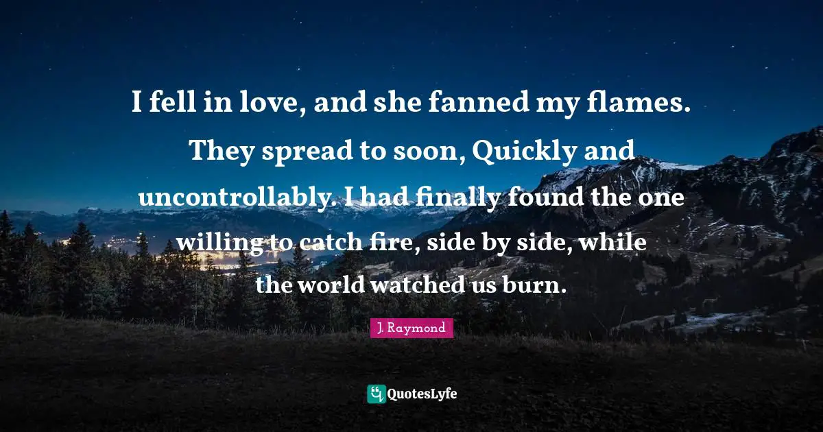I fell in love, and she fanned my flames. They spread to soon, Quickly and uncontrollably. I had finally found the one willing to catch fire, side by side, while the world watched us burn.