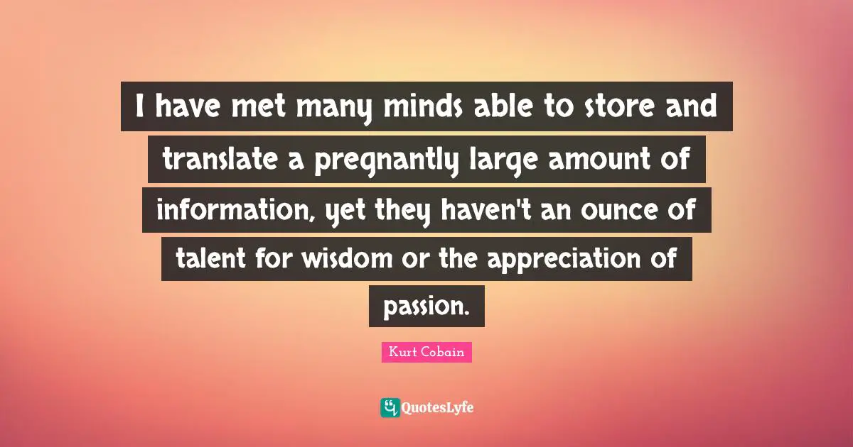 I have met many minds able to store and translate a pregnantly large amount of information, yet they haven't an ounce of talent for wisdom or the appreciation of passion.