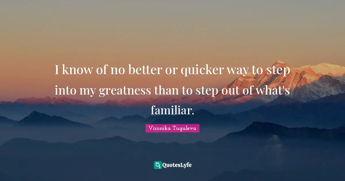 I know of no better or quicker way to step into my greatness than to step out of what's familiar.
