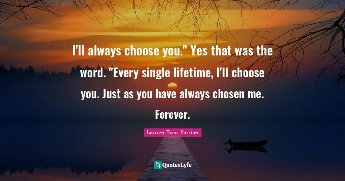 Lauren Kate Quotes: "I'll always choose you." Yes that was the word. "Every single lifetime, I'll choose you. Just as you have always chosen me. Forever."