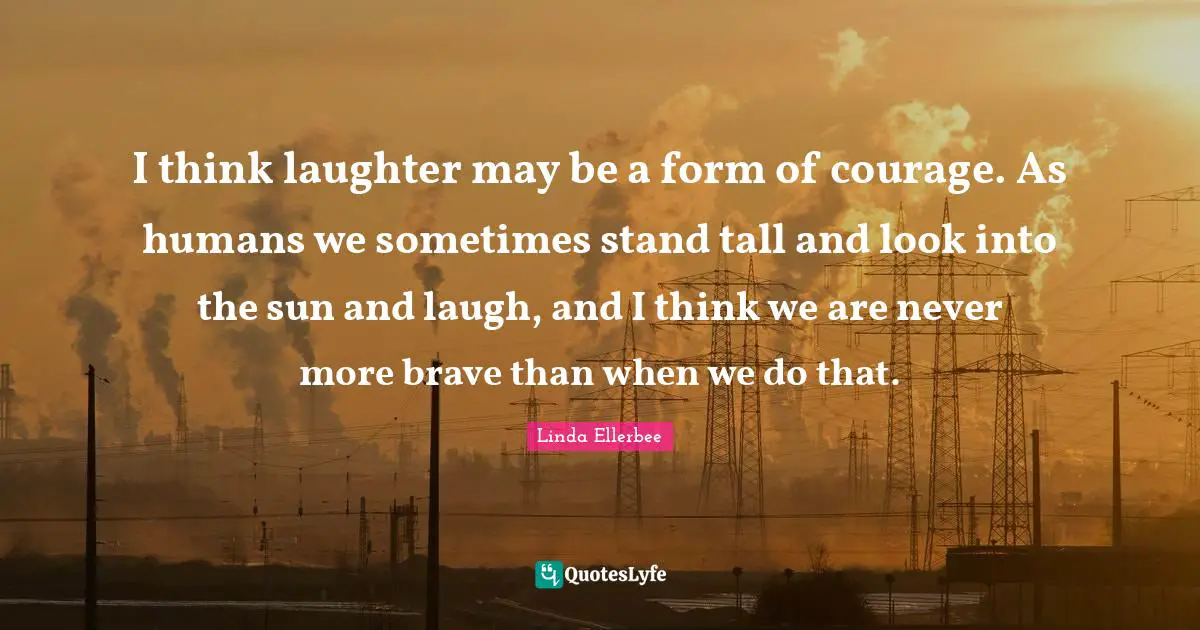 Linda Ellerbee Quotes: "I think laughter may be a form of courage. As humans we sometimes stand tall and look into the sun and laugh, and I think we are never more brave than when we do that."