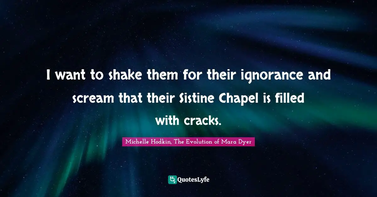 I want to shake them for their ignorance and scream that their Sistine Chapel is filled with cracks.