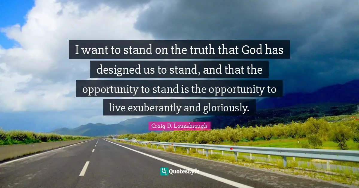 I want to stand on the truth that God has designed us to stand, and that the opportunity to stand is the opportunity to live exuberantly and gloriously.