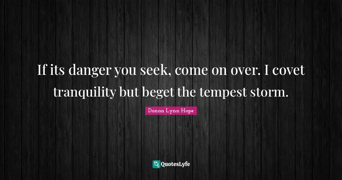 If its danger you seek, come on over. I covet tranquility but beget the tempest storm.