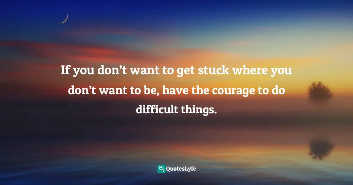 If you don’t want to get stuck where you don’t want to be, have the courage to do difficult things.