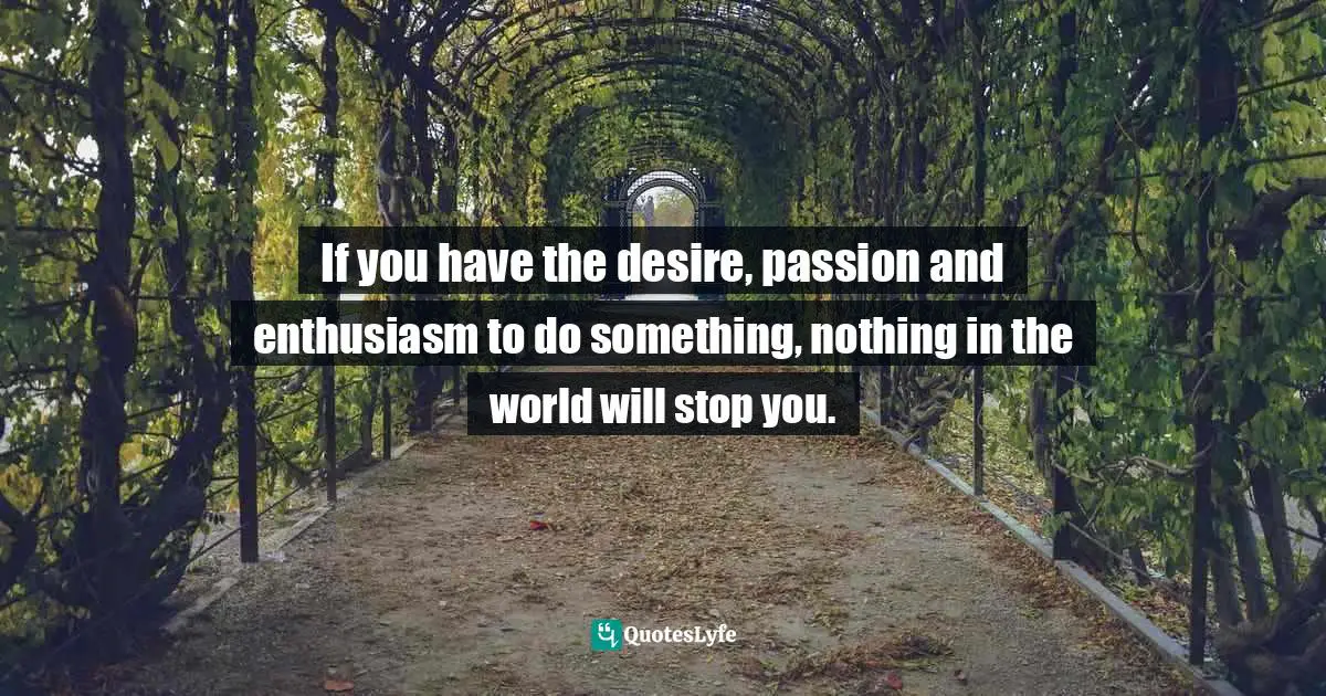 If you have the desire, passion and enthusiasm to do something, nothing in the world will stop you.
