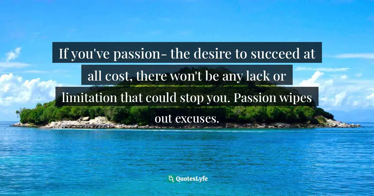 If you've passion- the desire to succeed at all cost, there won't be any lack or limitation that could stop you. Passion wipes out excuses.