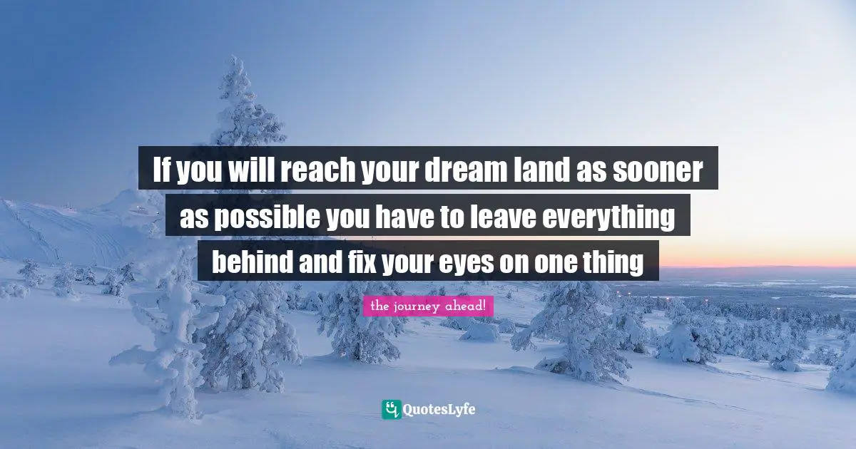 If you will reach your dream land as sooner as possible you have to leave everything behind and fix your eyes on one thing