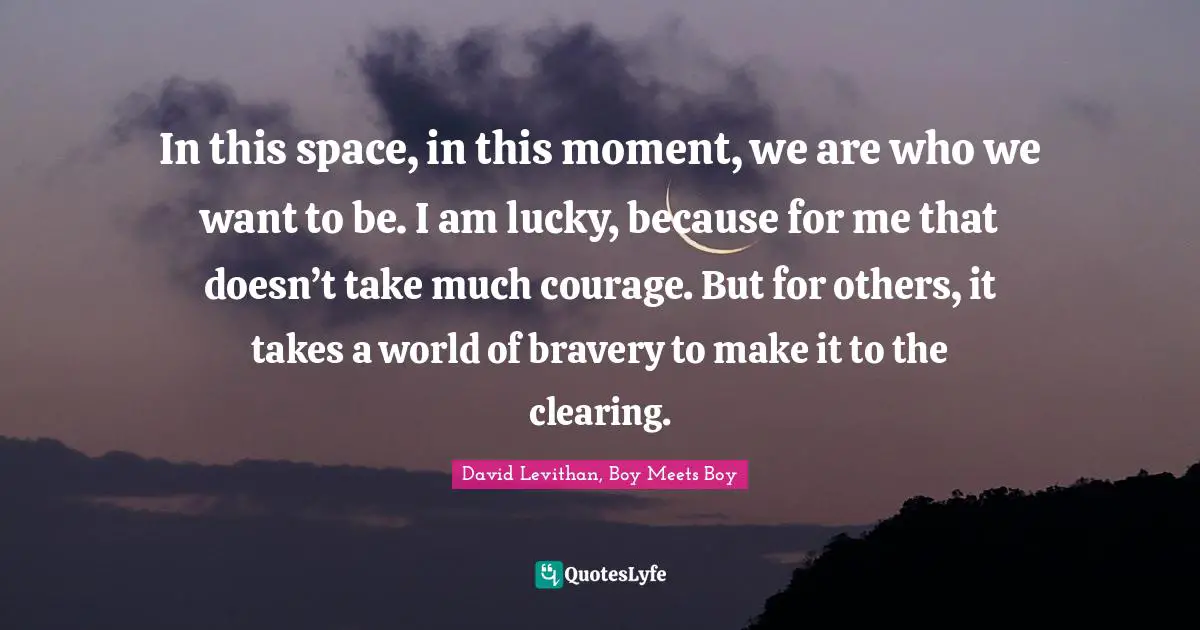 In this space, in this moment, we are who we want to be. I am lucky, because for me that doesn’t take much courage. But for others, it takes a world of bravery to make it to the clearing.