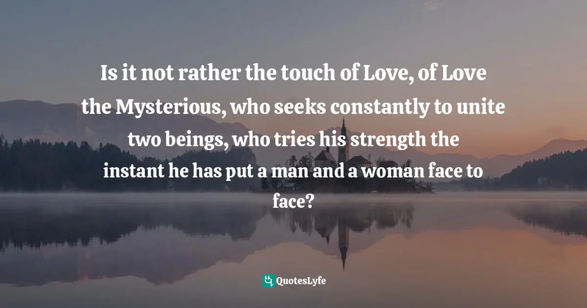 Is it not rather the touch of Love, of Love the Mysterious, who seeks constantly to unite two beings, who tries his strength the instant he has put a man and a woman face to face?