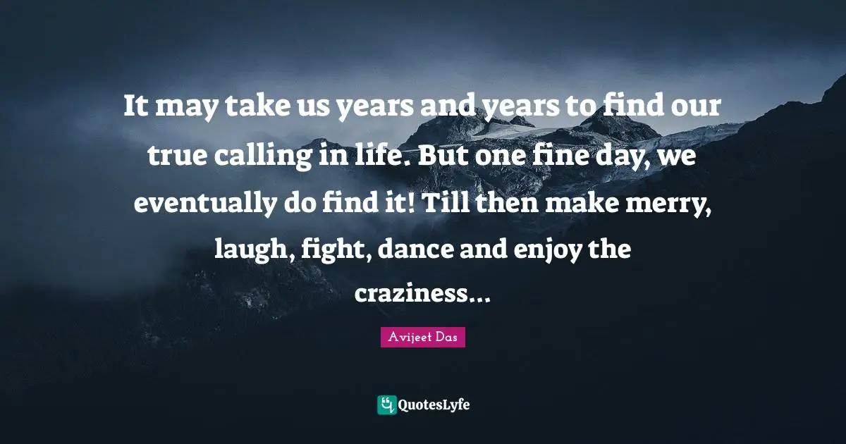 Avijeet Das Quotes: "It may take us years and years to find our true calling in life. But one fine day, we eventually do find it! Till then make merry, laugh, fight, dance and enjoy the craziness..."
