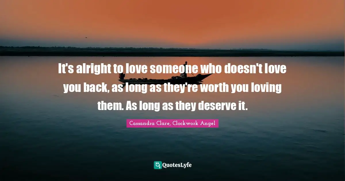 It's alright to love someone who doesn't love you back, as long as they're worth you loving them. As long as they deserve it.