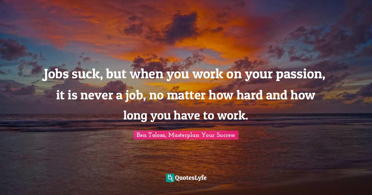 Jobs suck, but when you work on your passion, it is never a job, no matter how hard and how long you have to work.