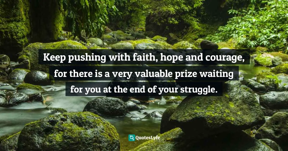 Keep pushing with faith, hope and courage, for there is a very valuable prize waiting for you at the end of your struggle.