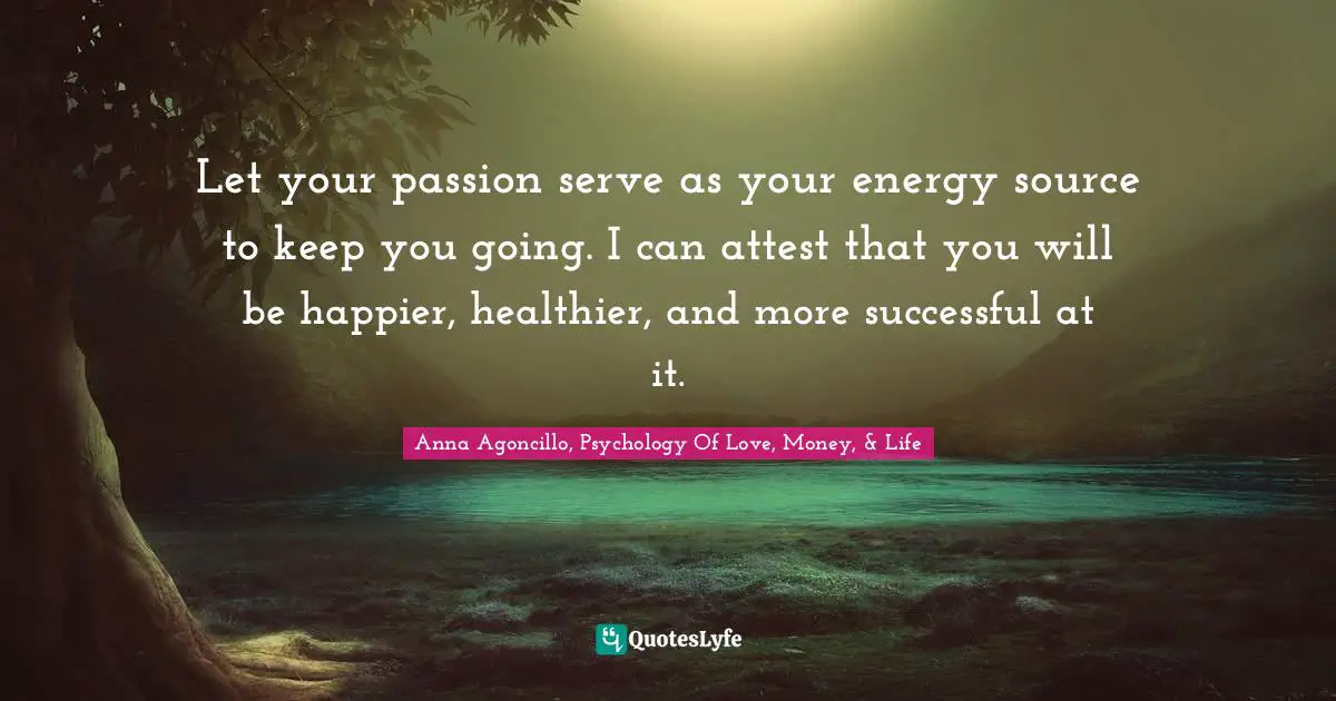 Let your passion serve as your energy source to keep you going. I can attest that you will be happier, healthier, and more successful at it.