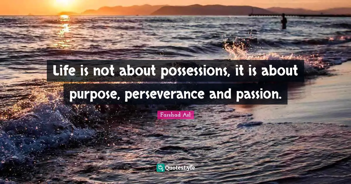 Life is not about possessions, it is about purpose, perseverance and passion.
