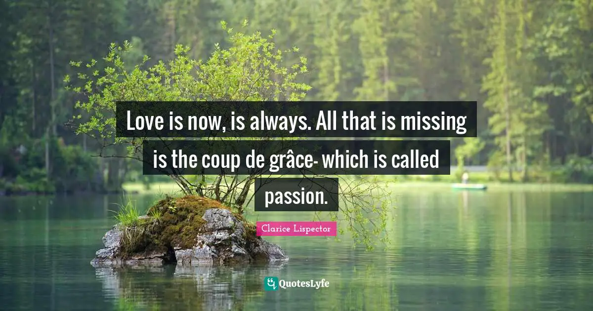 Love is now, is always. All that is missing is the coup de grâce- which is called passion.