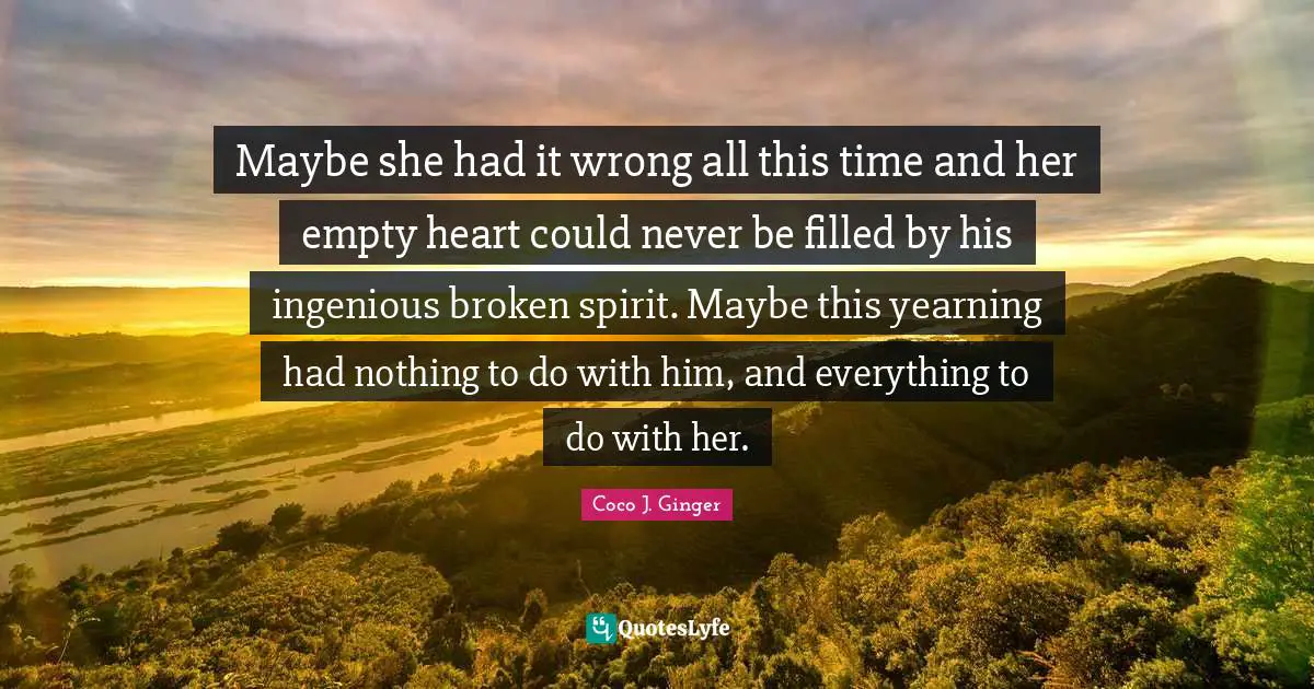 Maybe she had it wrong all this time and her empty heart could never be filled by his ingenious broken spirit. Maybe this yearning had nothing to do with him, and everything to do with her.