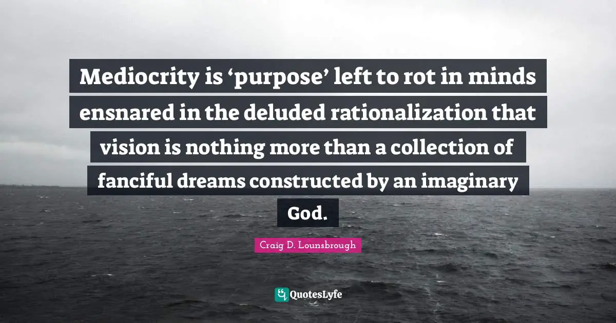 Mediocrity is ‘purpose’ left to rot in minds ensnared in the deluded rationalization that vision is nothing more than a collection of fanciful dreams constructed by an imaginary God.