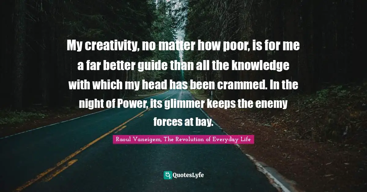 My creativity, no matter how poor, is for me a far better guide than all the knowledge with which my head has been crammed. In the night of Power, its glimmer keeps the enemy forces at bay.