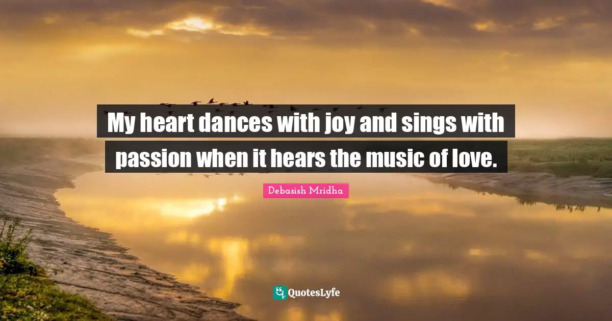 My heart dances with joy and sings with passion when it hears the music of love.