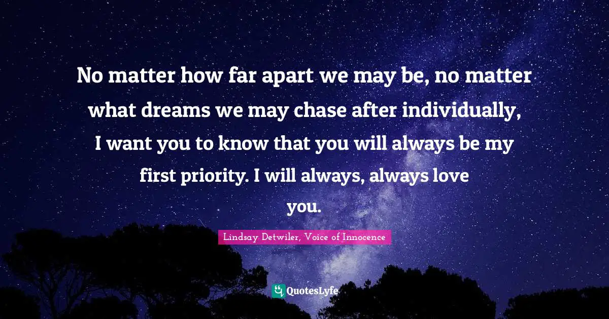 Lovequotes Quotes: "No matter how far apart we may be, no matter what dreams we may chase after individually, I want you to know that you will always be my first priority. I will always, always love you."