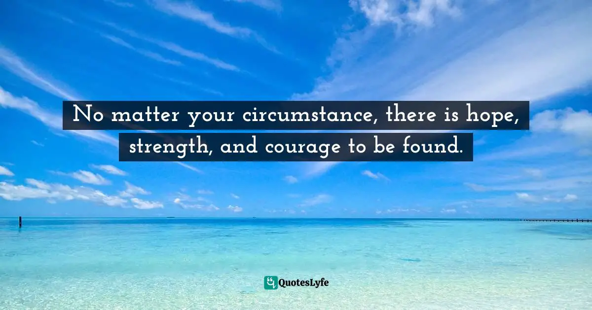 No matter your circumstance, there is hope, strength, and courage to be found.
