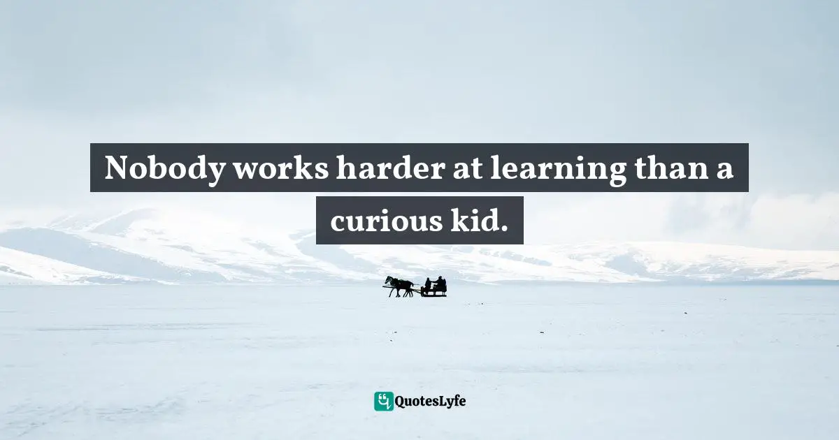 Nobody works harder at learning than a curious kid.