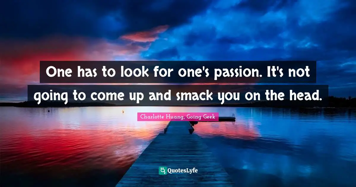 One has to look for one's passion. It's not going to come up and smack you on the head.
