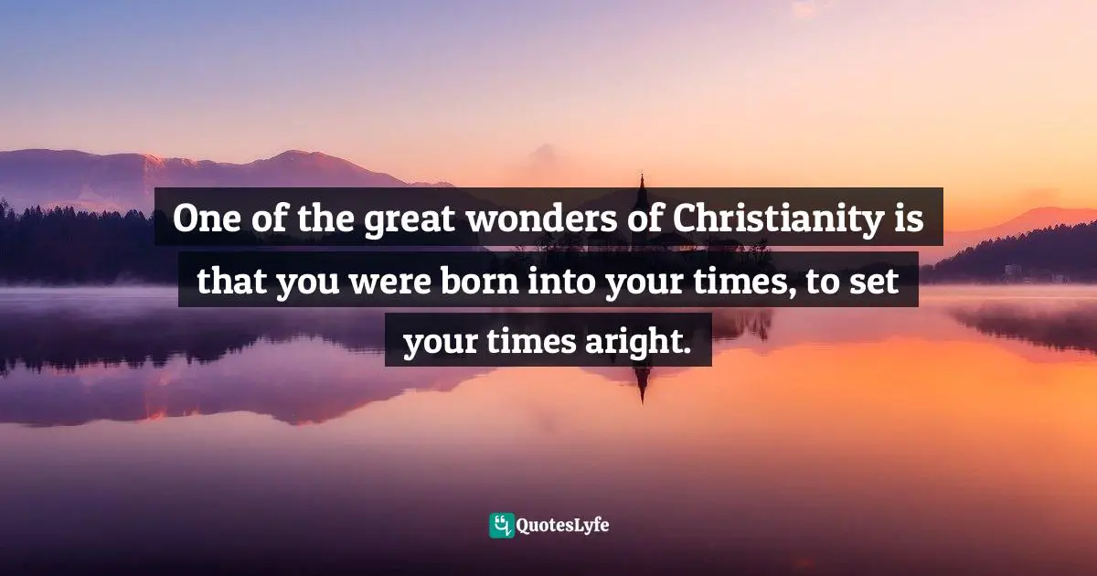 One of the great wonders of Christianity is that you were born into your times, to set your times aright.