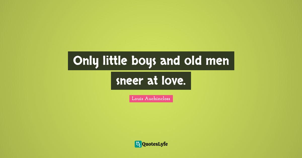 Only little boys and old men sneer at love.