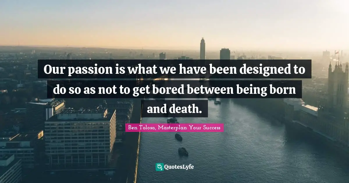 Our passion is what we have been designed to do so as not to get bored between being born and death.