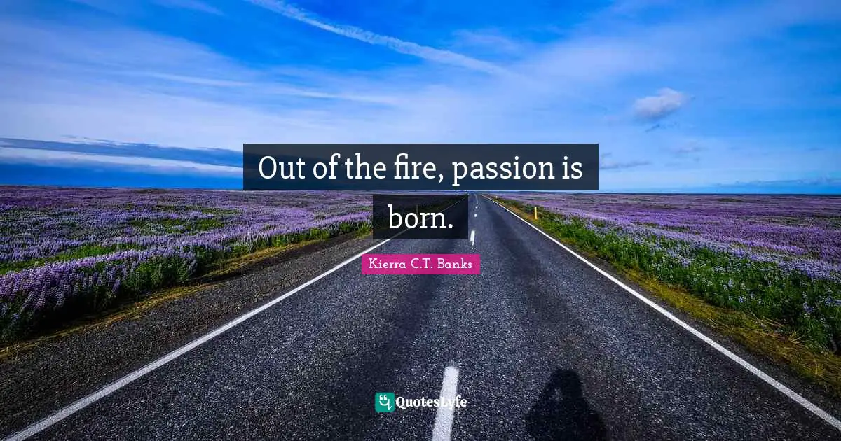 Out of the fire, passion is born.
