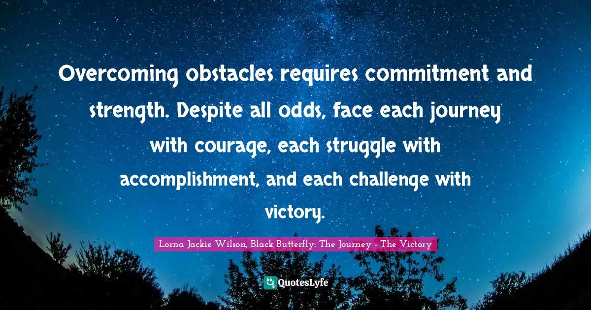 Overcoming obstacles requires commitment and strength. Despite all odds, face each journey with courage, each struggle with accomplishment, and each challenge with victory.