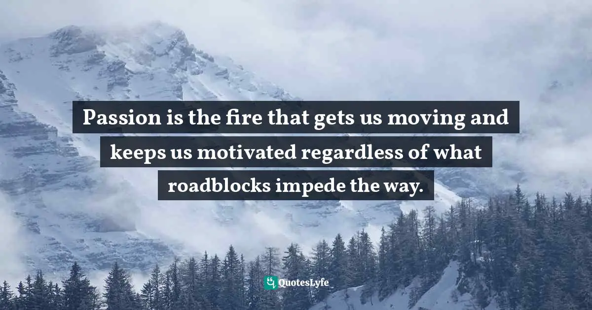 Passion is the fire that gets us moving and keeps us motivated regardless of what roadblocks impede the way.