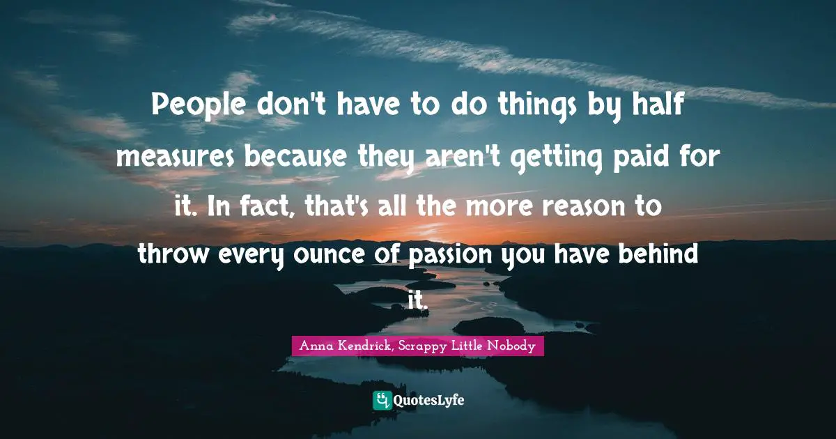 People don't have to do things by half measures because they aren't getting paid for it. In fact, that's all the more reason to throw every ounce of passion you have behind it.