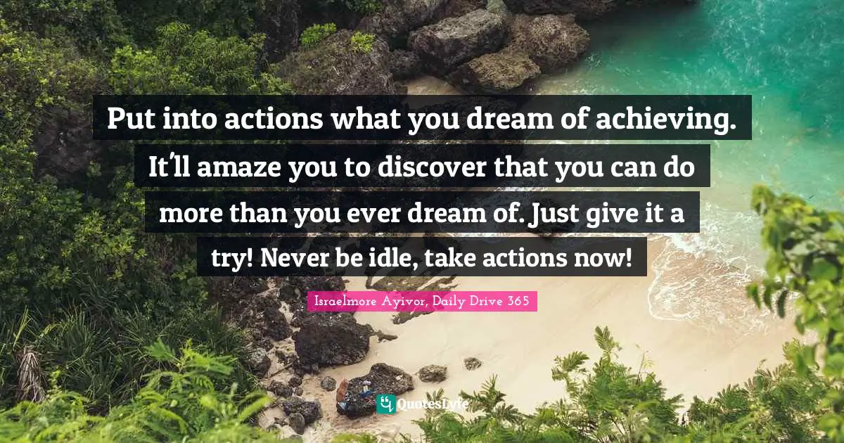 Put into actions what you dream of achieving. It'll amaze you to discover that you can do more than you ever dream of. Just give it a try! Never be idle, take actions now!