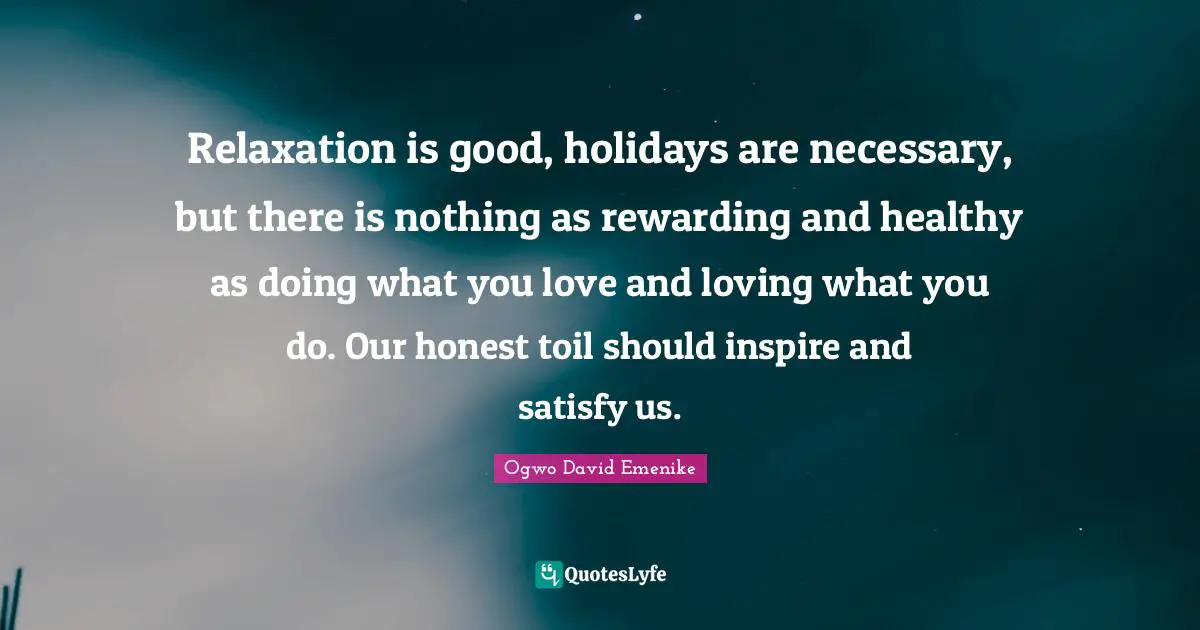 Relaxation is good, holidays are necessary, but there is nothing as rewarding and healthy as doing what you love and loving what you do. Our honest toil should inspire and satisfy us.