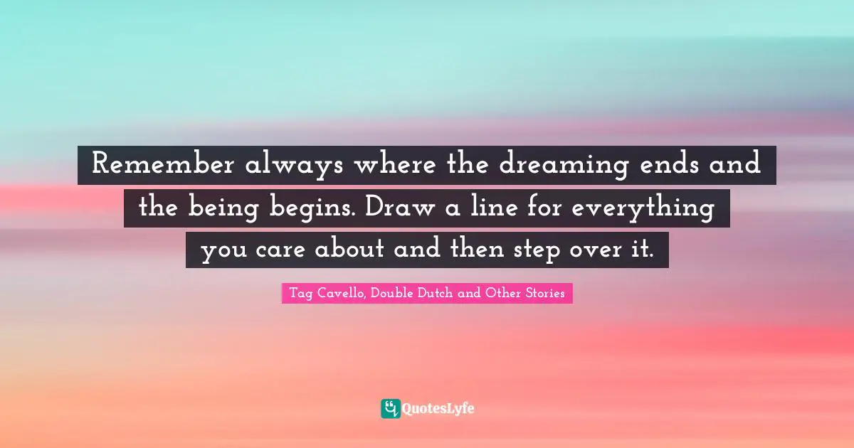 Remember always where the dreaming ends and the being begins. Draw a line for everything you care about and then step over it.