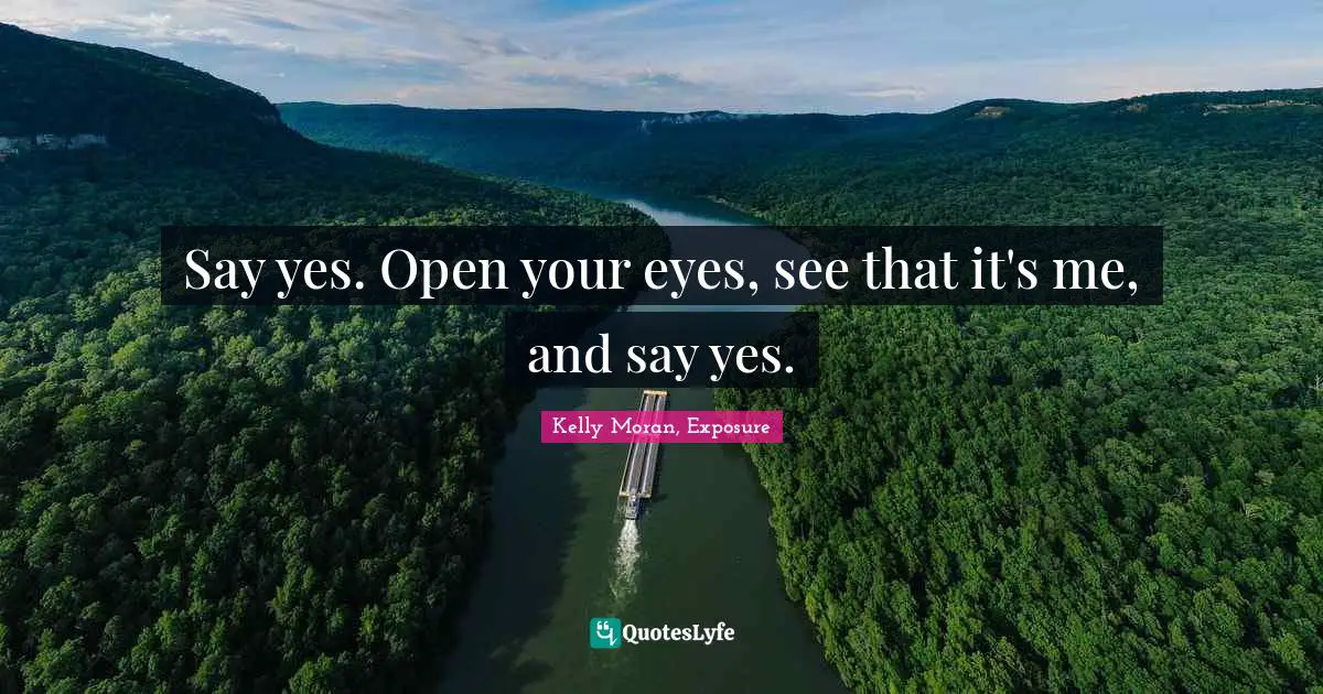 Say yes. Open your eyes, see that it's me, and say yes.