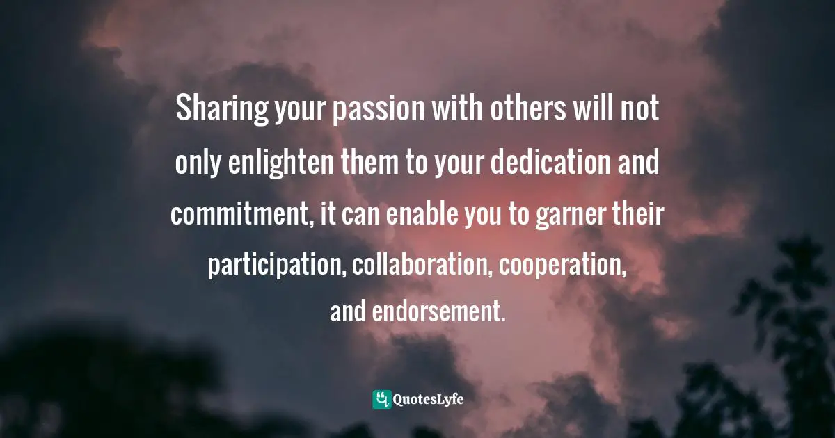 Sharing your passion with others will not only enlighten them to your dedication and commitment, it can enable you to garner their participation, collaboration, cooperation, and endorsement.