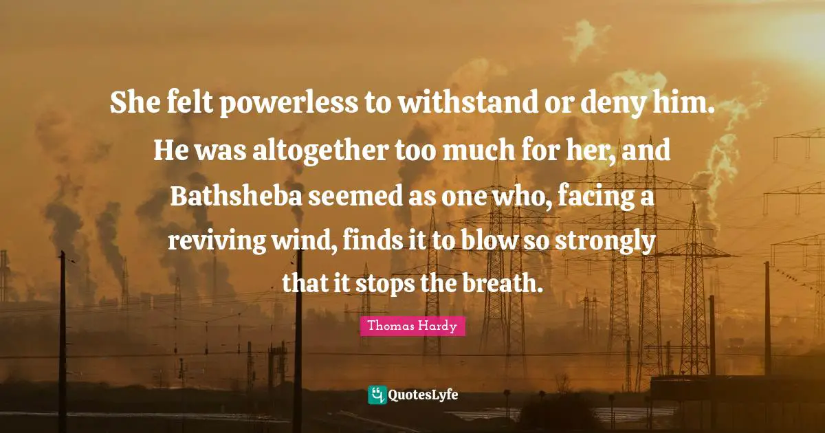 She felt powerless to withstand or deny him. He was altogether too much for her, and Bathsheba seemed as one who, facing a reviving wind, finds it to blow so strongly that it stops the breath.