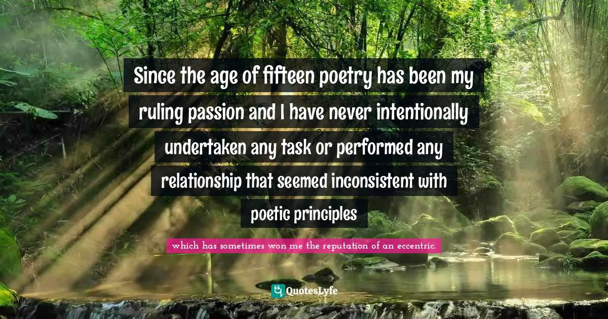 Since the age of fifteen poetry has been my ruling passion and I have never intentionally undertaken any task or performed any relationship that seemed inconsistent with poetic principles