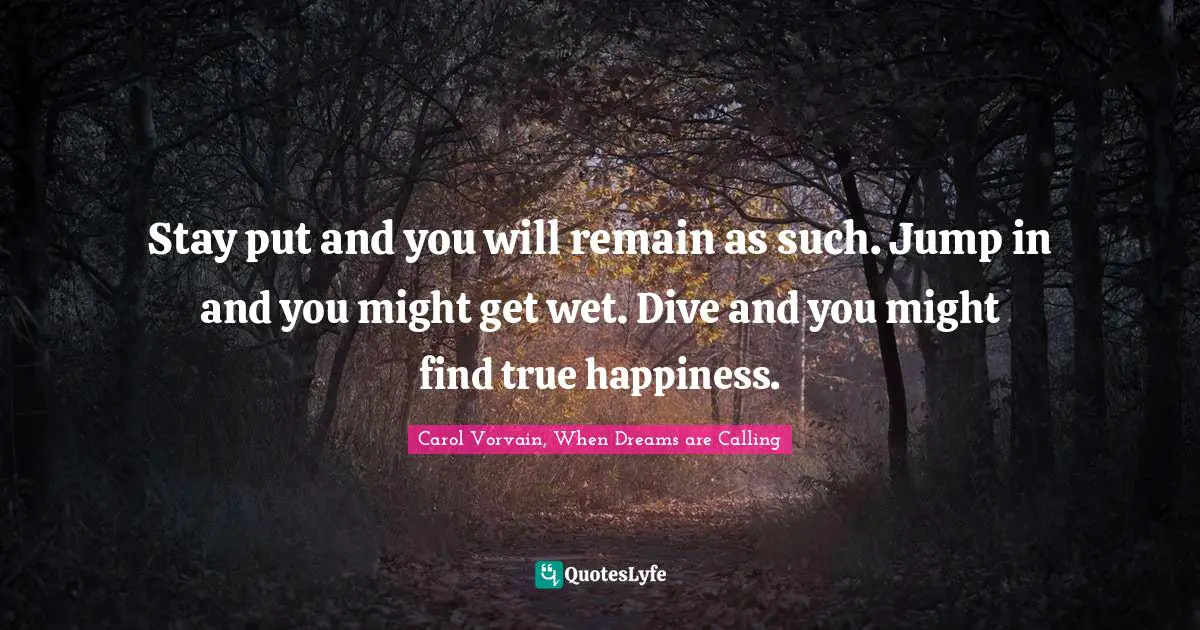 Stay put and you will remain as such. Jump in and you might get wet. Dive and you might find true happiness.