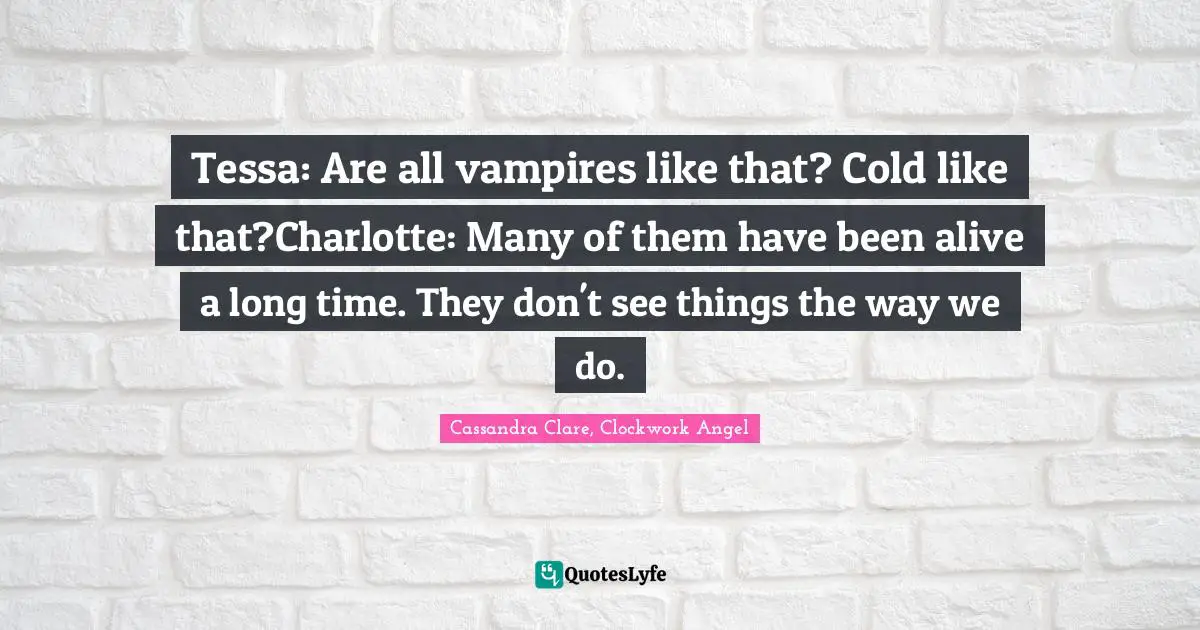 Cassandra Clare, Clockwork Angel Quotes: Tessa: Are all vampires like that? Cold like that?Charlotte: Many of them have been alive a long time. They don't see things the way we do.