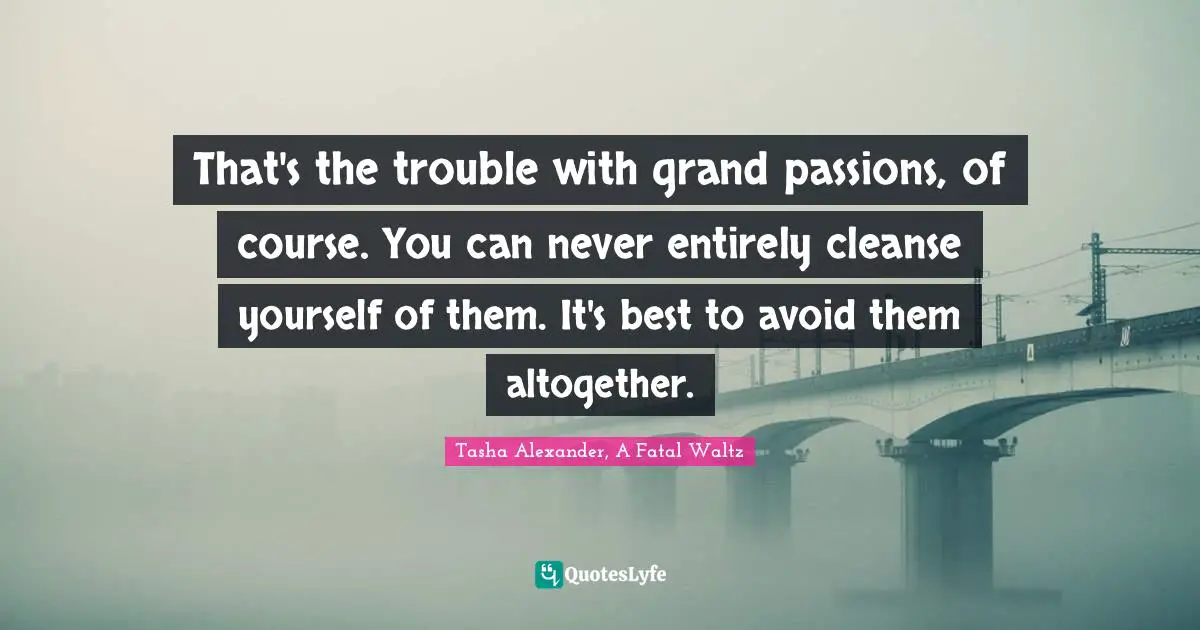 That's the trouble with grand passions, of course. You can never entirely cleanse yourself of them. It's best to avoid them altogether.