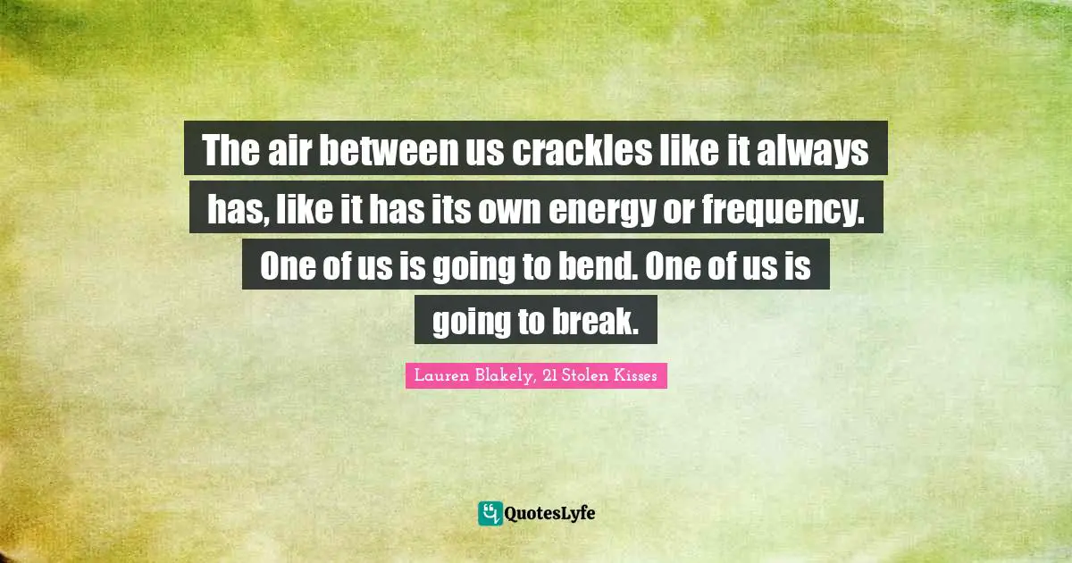 The air between us crackles like it always has, like it has its own energy or frequency. One of us is going to bend. One of us is going to break.